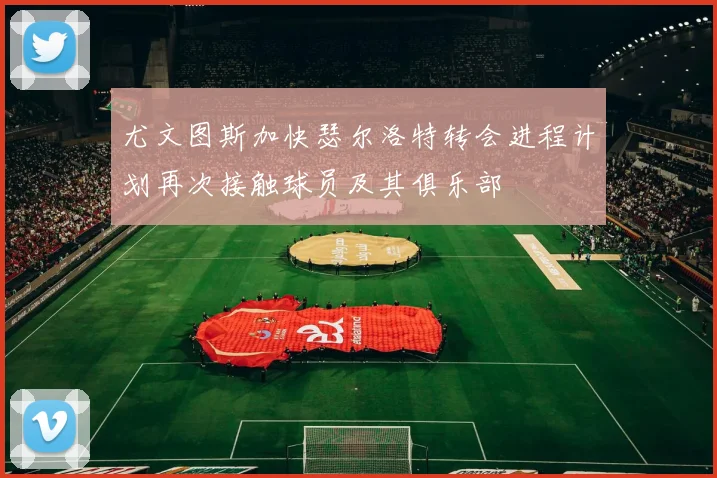 尤文图斯加快瑟尔洛特转会进程计划再次接触球员及其俱乐部