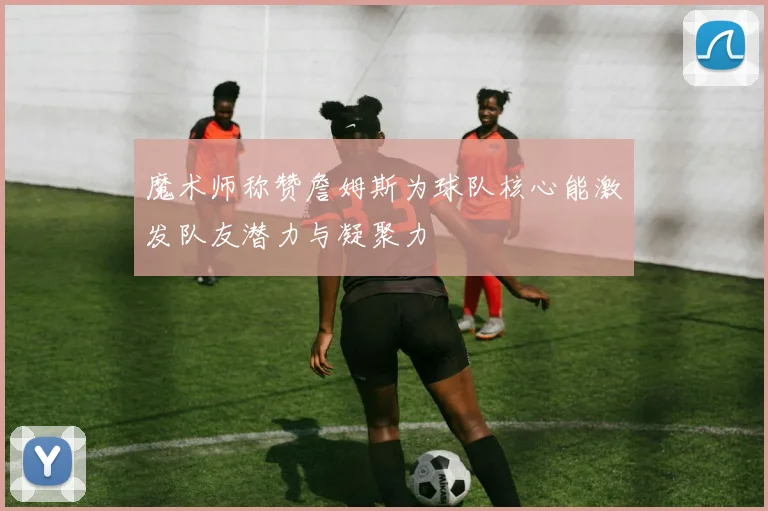 魔术师称赞詹姆斯为球队核心能激发队友潜力与凝聚力