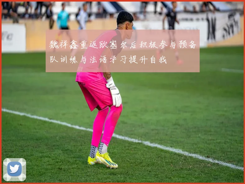 魏祥鑫重返欧塞尔后积极参与预备队训练与法语学习提升自我