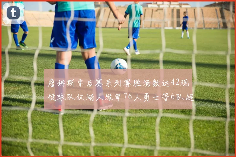 詹姆斯季后赛系列赛胜场数达42现役球队仅湖人绿军76人勇士等6队超越他