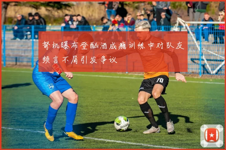 弩机曝布登酗酒成瘾训练中对队友频言不屑引发争议