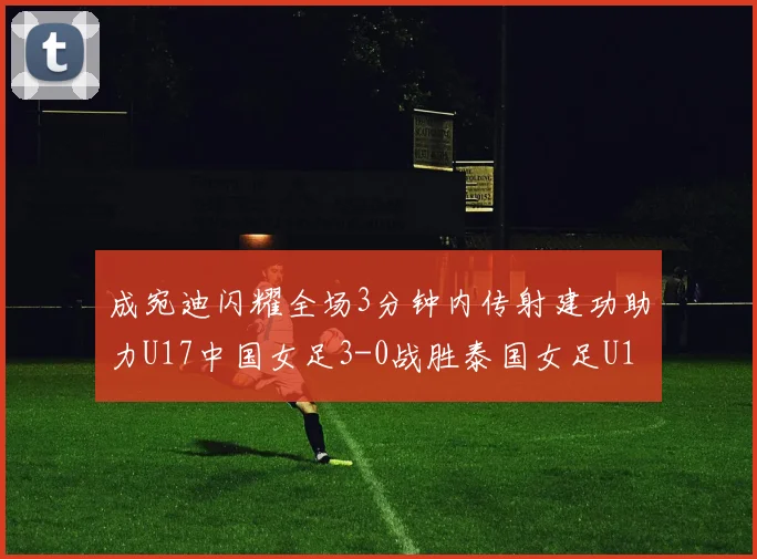 成宛迪闪耀全场3分钟内传射建功助力U17中国女足3-0战胜泰国女足U17