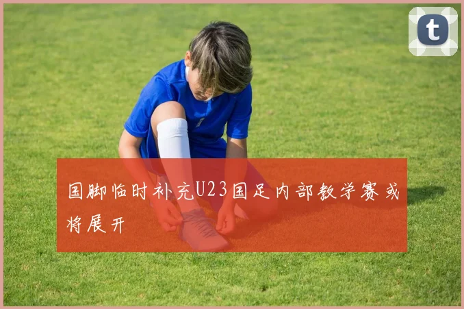 国脚临时补充U23国足内部教学赛或将展开