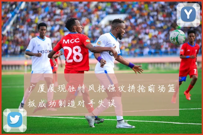 广厦展现独特风格强攻拼抢前场篮板成功制造对手失误