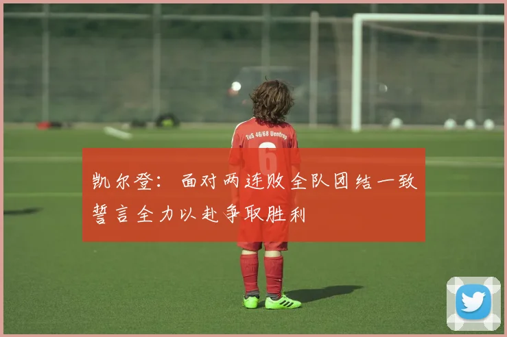 凯尔登：面对两连败全队团结一致誓言全力以赴争取胜利