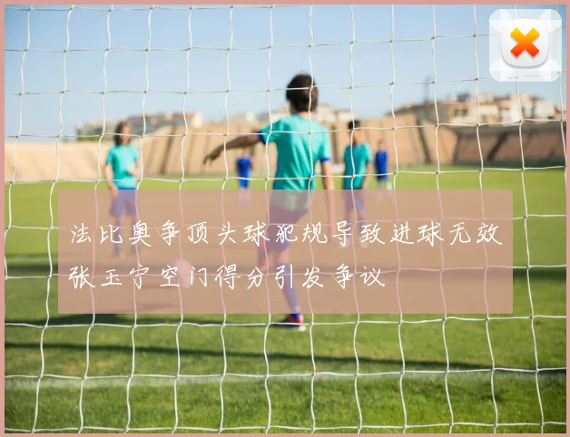 法比奥争顶头球犯规导致进球无效张玉宁空门得分引发争议