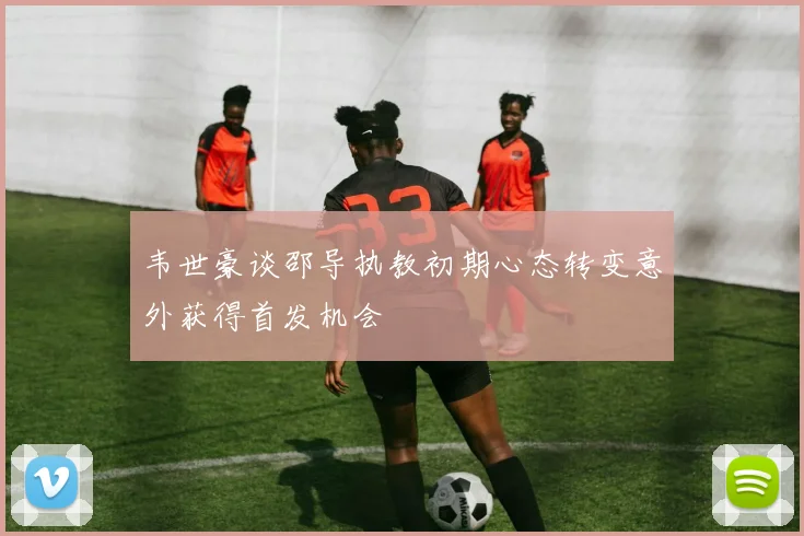 韦世豪谈邵导执教初期心态转变意外获得首发机会