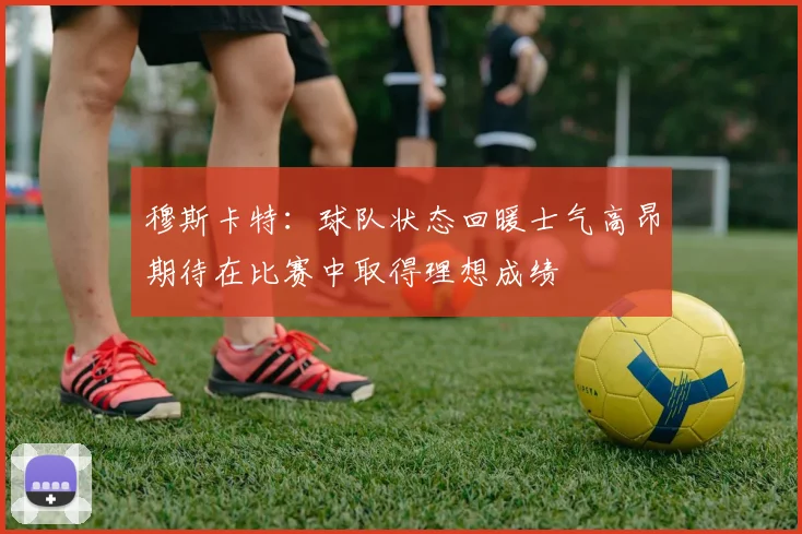 穆斯卡特：球队状态回暖士气高昂期待在比赛中取得理想成绩