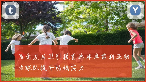 马竞左后卫引援首选库库雷利亚助力球队提升防线实力