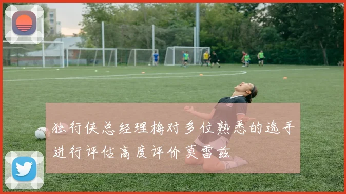 独行侠总经理梅对多位熟悉的选手进行评估高度评价莫雷兹