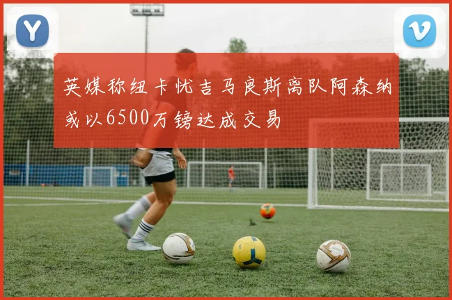 英媒称纽卡忧吉马良斯离队阿森纳或以6500万镑达成交易