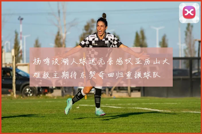 杨鸣谈湖人球迷无奈感叹亚历山大难救主期待东契奇回归重振球队