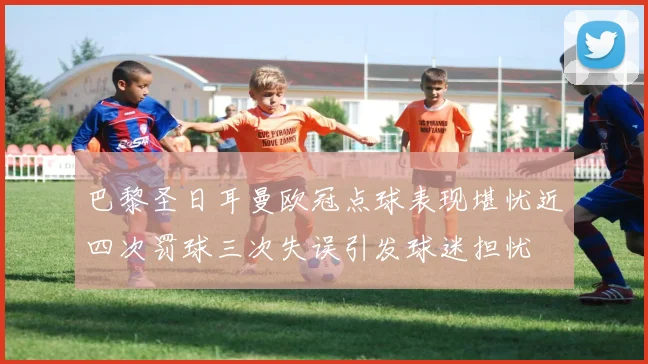 巴黎圣日耳曼欧冠点球表现堪忧近四次罚球三次失误引发球迷担忧