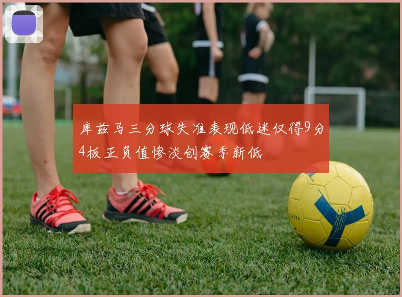 库兹马三分球失准表现低迷仅得9分4板正负值惨淡创赛季新低