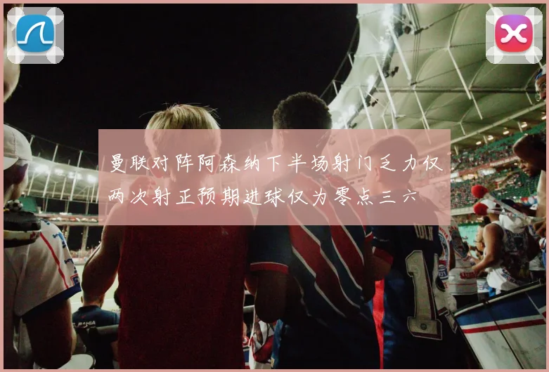 曼联对阵阿森纳下半场射门乏力仅两次射正预期进球仅为零点三六