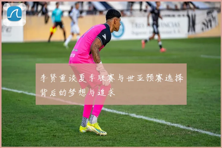 李贤重谈夏季联赛与世亚预赛选择背后的梦想与追求
